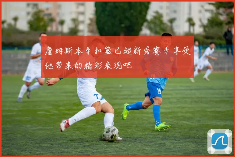 詹姆斯本季扣篮已超新秀赛季享受他带来的精彩表现吧