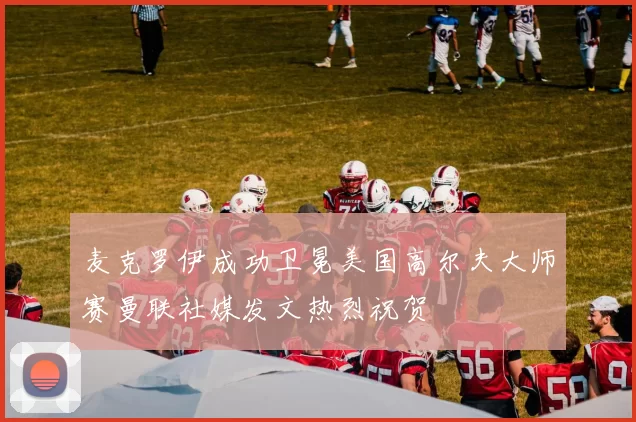 麦克罗伊成功卫冕美国高尔夫大师赛曼联社媒发文热烈祝贺