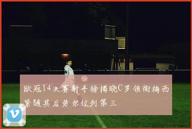 欧冠14决赛射手榜揭晓C罗领衔梅西紧随其后劳尔位列第三
