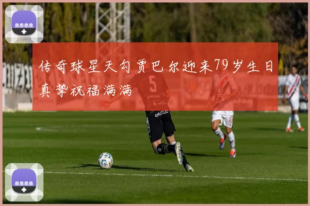 传奇球星天勾贾巴尔迎来79岁生日真挚祝福满满