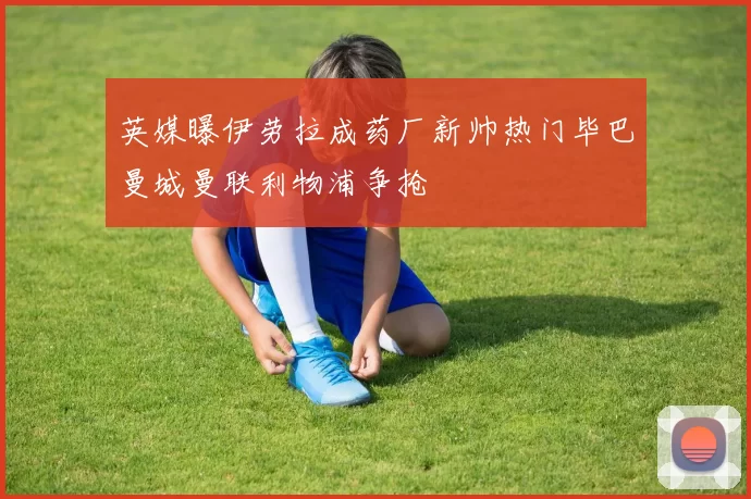 英媒曝伊劳拉成药厂新帅热门毕巴曼城曼联利物浦争抢
