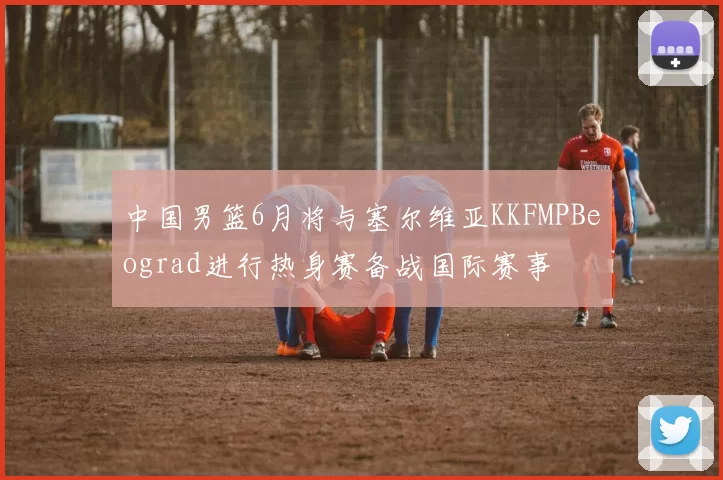 中国男篮6月将与塞尔维亚KKFMPBeograd进行热身赛备战国际赛事