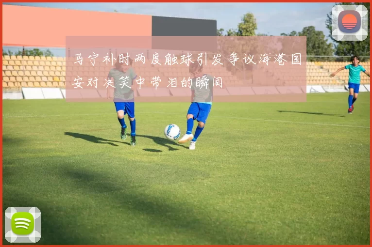 马宁补时两度触球引发争议海港国安对决笑中带泪的瞬间