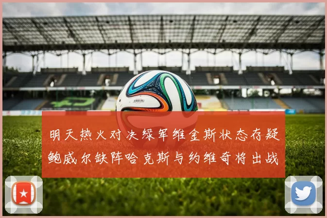 明天热火对决绿军维金斯状态存疑鲍威尔缺阵哈克斯与约维奇将出战