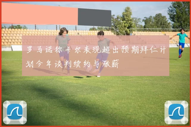 罗马诺称卡尔表现超出预期拜仁计划今年谈判续约与涨薪
