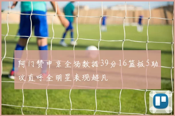 阿门赞申京全场数据39分16篮板5助攻直呼全明星表现超凡