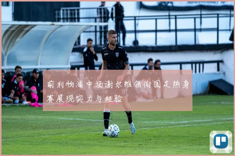 前利物浦中场谢尔维领衔国足热身赛展现实力与经验