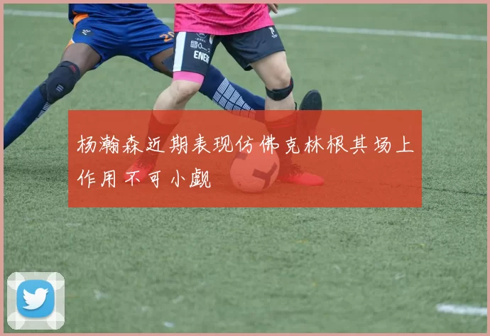 杨瀚森近期表现仿佛克林根其场上作用不可小觑