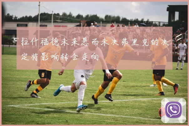 拉什福德未来悬而未决弗里克的决定将影响转会走向