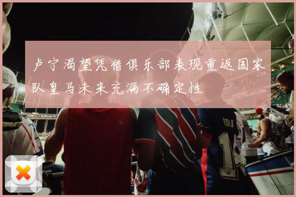卢宁渴望凭借俱乐部表现重返国家队皇马未来充满不确定性