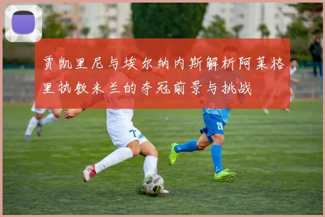 贾凯里尼与埃尔纳内斯解析阿莱格里执教米兰的夺冠前景与挑战