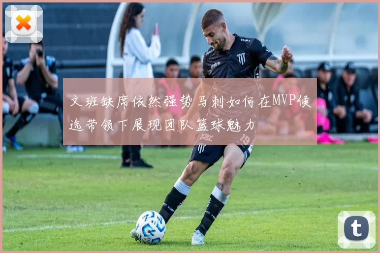 文班缺席依然强势马刺如何在MVP候选带领下展现团队篮球魅力