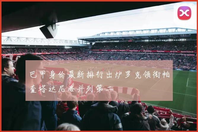 巴甲身价最新排行出炉罗克领衔帕奎塔达尼洛并列第二