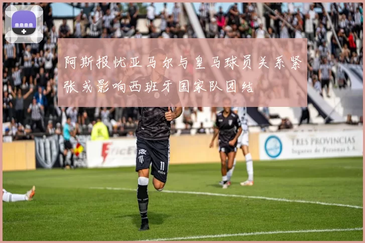 阿斯报忧亚马尔与皇马球员关系紧张或影响西班牙国家队团结